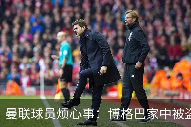 曼联球员烦心事：博格巴家中被盗 拉师傅与球迷冲突